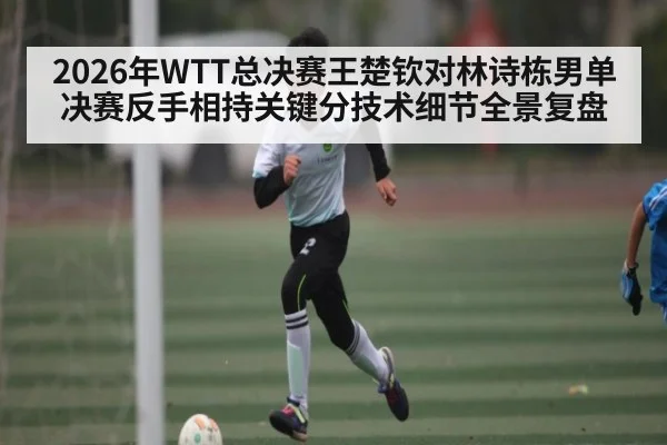 2026年WTT总决赛王楚钦对林诗栋男单决赛反手相持关键分技术细节全景复盘