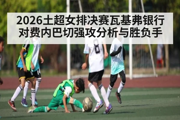 2026土超女排决赛瓦基弗银行对费内巴切强攻分析与胜负手